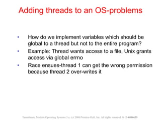 • How do we implement variables which should be
global to a thread but not to the entire program?
• Example: Thread wants access to a file, Unix grants
access via global errno
• Race ensues-thread 1 can get the wrong permission
because thread 2 over-writes it
Adding threads to an OS-problems
Tanenbaum, Modern Operating Systems 3 e, (c) 2008 Prentice-Hall, Inc. All rights reserved. 0-13-6006639
 