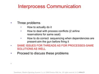 • Three problems
• How to actually do it
• How to deal with process conflicts (2 airline
reservations for same seat)
• How to do correct sequencing when dependencies are
present-aim the gun before firing it
• SAME ISSUES FOR THREADS AS FOR PROCESSES-SAME
SOLUTIONS AS WELL
• Proceed to discuss these problems
.
Interprocess Communication
Tanenbaum, Modern Operating Systems 3 e, (c) 2008 Prentice-Hall, Inc. All rights reserved. 0-13-6006639
 