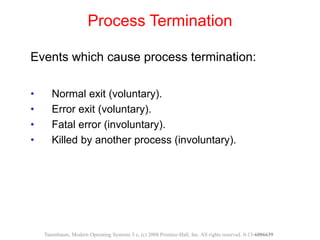 Events which cause process termination:
• Normal exit (voluntary).
• Error exit (voluntary).
• Fatal error (involuntary).
• Killed by another process (involuntary).
Process Termination
Tanenbaum, Modern Operating Systems 3 e, (c) 2008 Prentice-Hall, Inc. All rights reserved. 0-13-6006639
 
