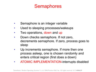 • Semaphore is an integer variable
• Used to sleeping processes/wakeups
• Two operations, down and up
• Down checks semaphore. If not zero,
decrements semaphore. If zero, process goes to
sleep
• Up increments semaphore. If more then one
process asleep, one is chosen randomly and
enters critical region (first does a down)
• ATOMIC IMPLEMENTATION-interrupts disabled
Semaphores
Tanenbaum, Modern Operating Systems 3 e, (c) 2008 Prentice-Hall, Inc. All rights reserved. 0-13-6006639
 