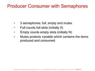 • 3 semaphores: full, empty and mutex
• Full counts full slots (initially 0)
• Empty counts empty slots (initially N)
• Mutex protects variable which contains the items
produced and consumed
Producer Consumer with Semaphores
Tanenbaum, Modern Operating Systems 3 e, (c) 2008 Prentice-Hall, Inc. All rights reserved. 0-13-6006639
 