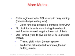 • Enter region code for TSL results in busy waiting
(process keeps testing lock)
• Clock runs out, process is bumped from CPU
• No clock for threads => spinning thread could
wait forever =>need to get spinner out of there
• Use thread_yield to give up the CPU to another
thread.
• Thread yield is fast (in user space).
• No kernel calls needed for mutex_lock or
mutex_unlock.
More Mutex
Tanenbaum, Modern Operating Systems 3 e, (c) 2008 Prentice-Hall, Inc. All rights reserved. 0-13-6006639
 