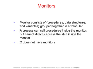 • Monitor consists of {procedures, data structures,
and variables} grouped together in a “module”
• A process can call procedures inside the monitor,
but cannot directly access the stuff inside the
monitor
• C does not have monitors
Monitors
Tanenbaum, Modern Operating Systems 3 e, (c) 2008 Prentice-Hall, Inc. All rights reserved. 0-13-6006639
 