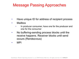 • Have unique ID for address of recipient process
• Mailbox
• In producer consumer, have one for the producer and
one for the consumer
• No buffering-sending process blocks until the
receive happens. Receiver blocks until send
occurs (Rendezvous)
• MPI
Message Passing Approaches
Tanenbaum, Modern Operating Systems 3 e, (c) 2008 Prentice-Hall, Inc. All rights reserved. 0-13-6006639
 