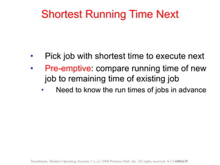 • Pick job with shortest time to execute next
• Pre-emptive: compare running time of new
job to remaining time of existing job
• Need to know the run times of jobs in advance
Shortest Running Time Next
Tanenbaum, Modern Operating Systems 3 e, (c) 2008 Prentice-Hall, Inc. All rights reserved. 0-13-6006639
 