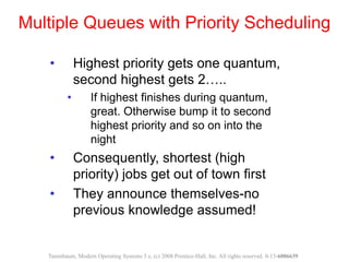 • Highest priority gets one quantum,
second highest gets 2…..
• If highest finishes during quantum,
great. Otherwise bump it to second
highest priority and so on into the
night
• Consequently, shortest (high
priority) jobs get out of town first
• They announce themselves-no
previous knowledge assumed!
Multiple Queues with Priority Scheduling
Tanenbaum, Modern Operating Systems 3 e, (c) 2008 Prentice-Hall, Inc. All rights reserved. 0-13-6006639
 