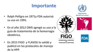 • Ralph Pelligra en 1971y FDA autorizó
su uso en 1991.
• En el año 2012 OMS agregó su uso a la
guía de tratamiento de la hemorragia
obstétrica.
• En 2015 FIGO y FLASOG lo validó y
publicó en los protocolos de manejo
de la HPP.
 