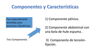 Fue especialmente
diseñado para
pacientes Obstétricas
Tres Componentes
1) Componente pélvico.
2) Componente abdominal con
una bola de hule espuma .
3) Componente de tensión-
fijación.
 