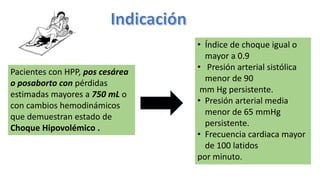 Pacientes con HPP, pos cesárea
o posaborto con pérdidas
estimadas mayores a 750 mL o
con cambios hemodinámicos
que demuestran estado de
Choque Hipovolémico .
• Índice de choque igual o
mayor a 0.9
• Presión arterial sistólica
menor de 90
mm Hg persistente.
• Presión arterial media
menor de 65 mmHg
persistente.
• Frecuencia cardiaca mayor
de 100 latidos
por minuto.
 