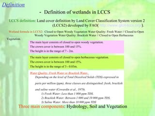 － Definition of wetlands in LCCS Wetland formula in LCCS2 :  Closed to Open Woody Vegetation Water Quality: Fresh Water // Closed to Open  　  　　　　　　　 Woody Vegetation Water Quality: Brackish Water // Closed to Open Herbaceous Vegetation. Water Quality: Fresh Water or Brackish Water.     Depending on the level of Total Dissolved Solids (TDS) expressed in  parts per million (ppm), three classes are distinguished: fresh, brackish  and saline water (Cowardin et al., 1979). 　 1) Fresh Water: Less than 1 000 ppm TDS. 　 2) Brackish Water: Between 1 000 and 10 000 ppm TDS. 　 3) Saline Water: More than 10 000 ppm TDS The main layer consists of closed to open woody vegetation.  The crown cover is between 100 and 15%.  The height is in the range of 7 - 2m. The main layer consists of closed to open herbaceous vegetation.  The crown cover is between 100 and 15%.  The height is in the range of 3 - 0.03m. Three main components : Hydrology, Soil and Vegetation  LCCS definition : Land cover definition by Land Cover Classification System version 2  　　　　　　　　　　　 (LCCS2) developed by  FAO (  http://www.glcn-lccs.org/ ) . Definition 