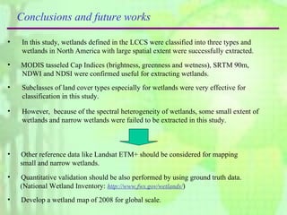 Conclusions and future works In this study, wetlands defined in the LCCS were classified into three types and wetlands in North America with large spatial extent were successfully extracted.  MODIS t asseled Cap Indices  (brightness, greenness and wetness), SRTM 90m,  NDWI and NDSI were confirmed useful for extracting wetlands.  However,  because of the spectral heterogeneity of wetlands, some small extent of wetlands and narrow wetlands were failed to be extracted in this study.  Other reference data like Landsat ETM+ should be considered for mapping  small and narrow wetlands. Quantitative validation should be also performed by using ground truth data.  (National Wetland Inventory:  http://www.fws.gov/wetlands/ ) Subclasses of land cover types especially for wetlands were very effective for  classification in this study.  Develop a wetland map of 2008 for global scale.  