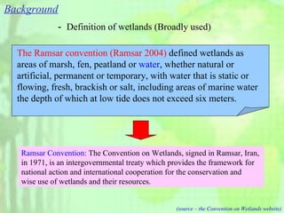 Background － Definition of wetlands (Broadly used) Ramsar Convention:  The Convention on Wetlands, signed in Ramsar, Iran,  in 1971, is an intergovernmental treaty which provides the framework for  national action and international cooperation for the conservation and  wise use of wetlands and their resources.  (source – the Convention on Wetlands website) The Ramsar convention (Ramsar 2004)  defined wetlands as areas of marsh, fen, peatland or  water , whether natural or artificial, permanent or temporary, with water that is static or flowing, fresh, brackish or salt, including areas of marine water the depth of which at low tide does not exceed six meters.   