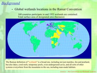 － Global wetlands locations in the Ramar Convention 160 countries participate in and 1953 wetlands are contained. Total surface area of designated sites (hectares): 190,455,433 (source – the Convention on Wetlands website) The Ramsar definition of " wetlands " is a broad one, including not just marshes, fen and peatland, but also lakes, coral reefs, temporary pools, even underground caves, and all sorts of other systems everywhere from the mountains to the sea, including man-made habitats. Background 