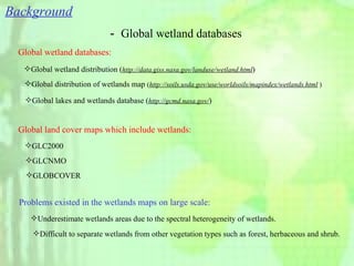 Background － Global wetland databases Problems existed in the wetlands maps on large scale: Global wetland databases: Global land cover maps which include wetlands: Global wetland distribution ( http://data.giss.nasa.gov/landuse/wetland.html ) Global distribution of wetlands map  ( http://soils.usda.gov/use/worldsoils/mapindex/wetlands.html  ) Global lakes and wetlands database ( http://gcmd.nasa.gov/ ) GLC2000 GLCNMO GLOBCOVER Underestimate wetlands areas due to the spectral heterogeneity of wetlands. Difficult to separate wetlands from other vegetation types such as forest, herbaceous and shrub. 
