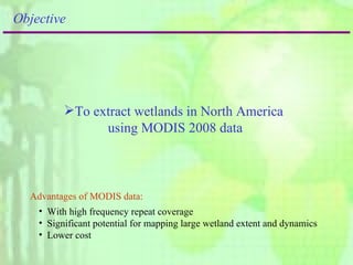 To extract wetlands in North America  using MODIS 2008 data Objective Advantages of MODIS data: With high frequency repeat coverage  Significant potential for mapping large wetland extent and dynamics Lower cost 