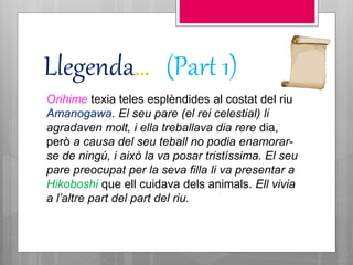 Llegenda… (Part 1)
Orihime texia teles esplèndides al costat del riu
Amanogawa. El seu pare (el rei celestial) li
agradaven molt, i ella treballava dia rere dia,
però a causa del seu teball no podia enamorar-
se de ningú, i això la va posar tristíssima. El seu
pare preocupat per la seva filla li va presentar a
Hikoboshi que ell cuidava dels animals. Ell vivia
a l’altre part del part del riu.
 