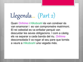 Llegenda… (Part 2)
Quan Orihime i Hikoboshi és van conéixer és
van enamorar i es van comprometre matrimoni.
El rei celestial es va enfadar perquè van
descuidar les seves obligacions. I com a càstig
els va separar a cada banda del riu. Orihime
desconsolada li va rogar al seu pare que tornés
a veure a Hikoboshi una vegada més.
 