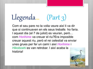 Llegenda… (Part 3)
Com el seu pare no la volia veure així li va dir
que si continuaven en els seus treballs ho faria.
I aquest dia (el 7 de juliol) es veuran, però…
com Horihime va creuar el riu?Era imposible
creuar aquest riu, però el rei celestial va enviar
unes grues per fer un camí i així Horihime i
Hikoboshi es van retrobar. I així acaba la
història!
 