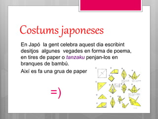 Costums japoneses
En Japó la gent celebra aquest dia escribint
desitjos algunes vegades en forma de poema,
en tires de paper o tanzaku penjan-los en
branques de bambú.
Així es fa una grua de paper
=)
 
