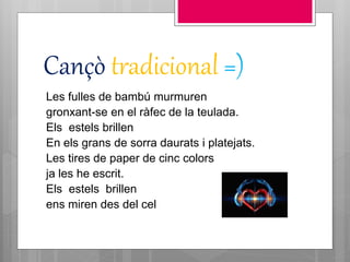 Cançò tradicional =)
Les fulles de bambú murmuren
gronxant-se en el ràfec de la teulada.
Els estels brillen
En els grans de sorra daurats i platejats.
Les tires de paper de cinc colors
ja les he escrit.
Els estels brillen
ens miren des del cel
 