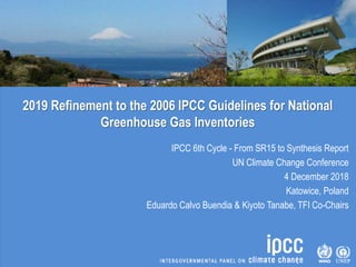 2019 Refinement to the 2006 IPCC Guidelines for National
Greenhouse Gas Inventories
IPCC 6th Cycle - From SR15 to Synthesis Report
UN Climate Change Conference
4 December 2018
Katowice, Poland
Eduardo Calvo Buendia & Kiyoto Tanabe, TFI Co-Chairs
 