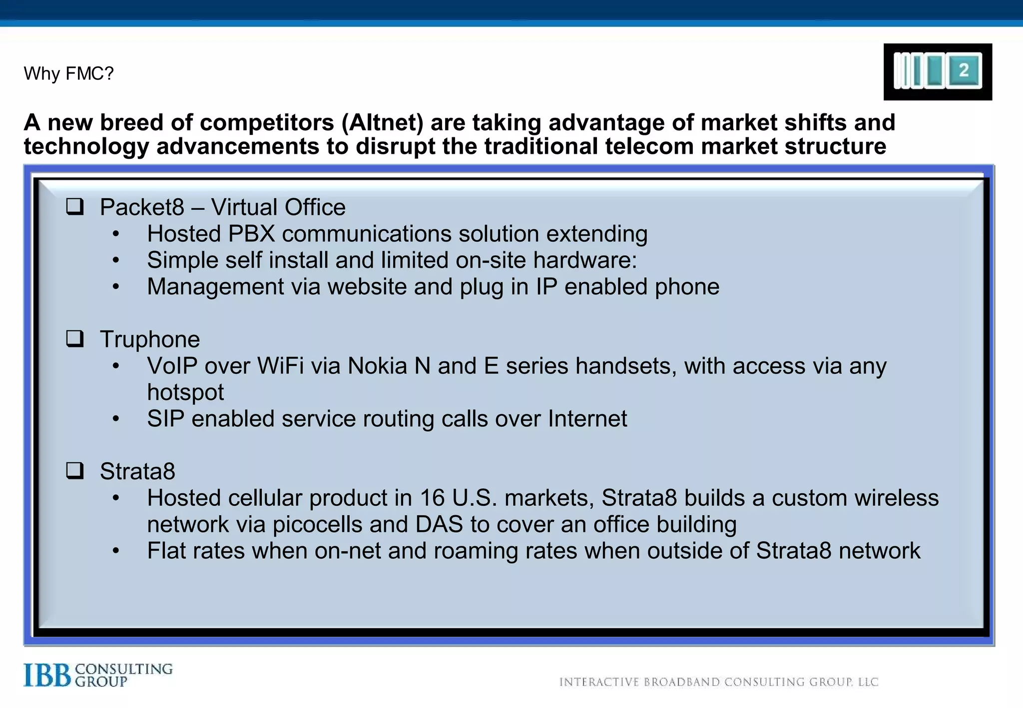 A new breed of competitors (Altnet) are taking advantage of market shifts and technology advancements to disrupt the traditional telecom market structure Why FMC? Packet8 – Virtual Office Hosted PBX communications solution extending Simple self install and limited on-site hardware:  Management via website and plug in IP enabled phone Truphone VoIP over WiFi via Nokia N and E series handsets, with access via any hotspot SIP enabled service routing calls over Internet Strata8 Hosted cellular product in 16 U.S. markets, Strata8 builds a custom wireless network via picocells and DAS to cover an office building Flat rates when on-net and roaming rates when outside of Strata8 network 