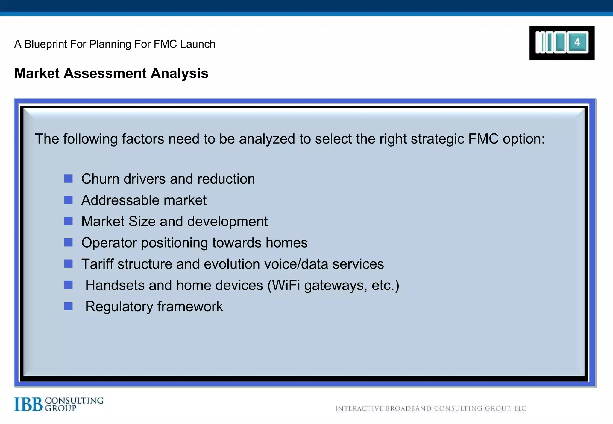 Market Assessment Analysis A Blueprint For Planning For FMC Launch The following factors need to be analyzed to select the right strategic FMC option:  Churn drivers and reduction Addressable market Market Size and development Operator positioning towards homes Tariff structure and evolution voice/data services Handsets and home devices (WiFi gateways, etc.) Regulatory framework 