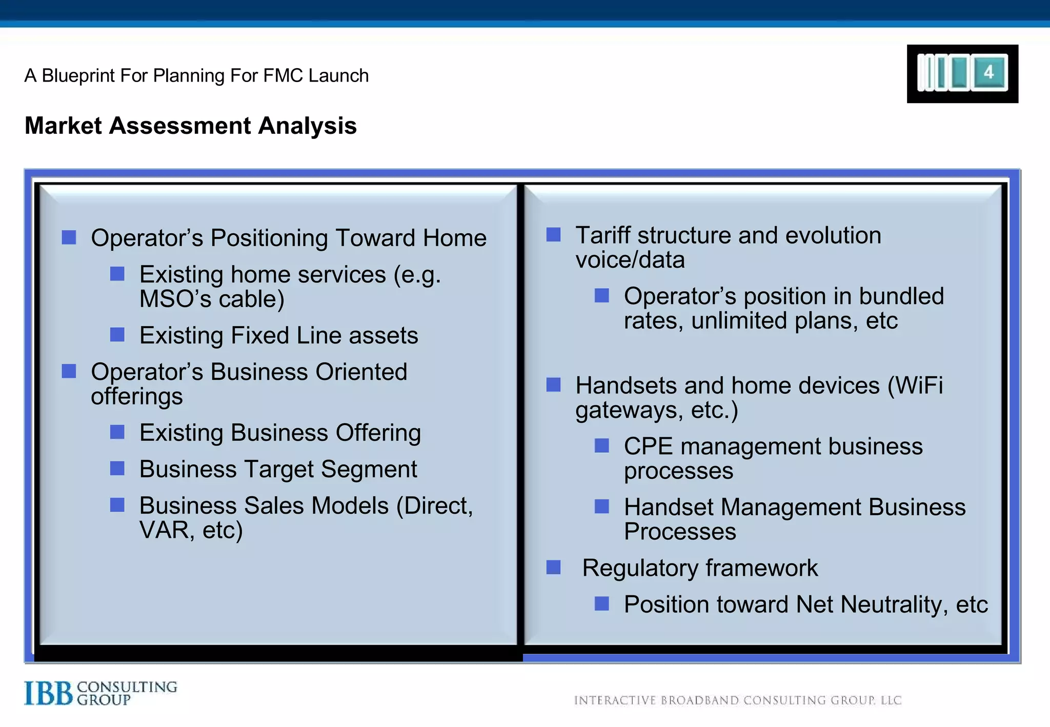 Market Assessment Analysis A Blueprint For Planning For FMC Launch Operator’s Positioning Toward Home Existing home services (e.g. MSO’s cable) Existing Fixed Line assets Operator’s Business Oriented offerings Existing Business Offering Business Target Segment Business Sales Models (Direct, VAR, etc) Tariff structure and evolution voice/data  Operator’s position in bundled rates, unlimited plans, etc Handsets and home devices (WiFi gateways, etc.) CPE management business processes Handset Management Business Processes Regulatory framework Position toward Net Neutrality, etc 