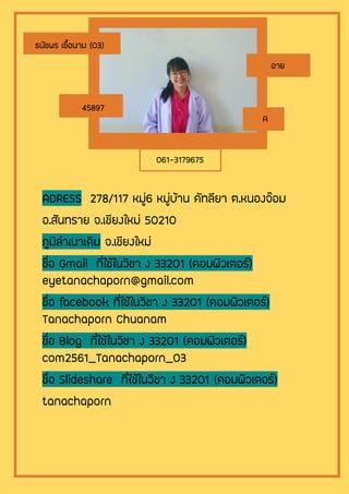 ADRESS 278/117 หมู่6 หมู่บ้าน คัทลียา ต.หนองจ๊อม
อ.สันทราย จ.เชียงใหม่ 50210
ภูมิลาเนาเดิม จ.เชียงใหม่
ชื่อ Gmail ที่ใช้ในวิชา ง 33201 (คอมพิวเตอร์)
eyetanachaporn@gmail.com
ชื่อ facebook ที่ใช้ในวิชา ง 33201 (คอมพิวเตอร์)
Tanachaporn Chuanam
ชื่อ Blog ที่ใช้ในวิชา ง 33201 (คอมพิวเตอร์)
com2561_Tanachaporn_03
ชื่อ Slideshare ที่ใช้ในวิชา ง 33201 (คอมพิวเตอร์)
tanachaporn
ธนัชพร เชื้อนาม (03)
อาย
45897
A
061-3179675
 