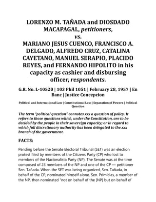 LORENZO M. TAÑADA and DIOSDADO
MACAPAGAL, petitioners,
vs.
MARIANO JESUS CUENCO, FRANCISCO A.
DELGADO, ALFREDO CRUZ, CATALINA
CAYETANO, MANUEL SERAPIO, PLACIDO
REYES, and FERNANDO HIPOLITO in his
capacity as cashier and disbursing
officer, respondents.
G.R. No. L-10520 | 103 Phil 1051 | February 28, 1957 | En
Banc | Justice Concepcion
Political and International Law | Constitutional Law | Separation of Powers | Political
Question
The term “political question” connotes xxx a question of policy. It
refers to those questions which, under the Constitution, are to be
decided by the people in their sovereign capacity; or in regard to
which full discretionary authority has been delegated to the xxx
branch of the government.
FACTS:
Pending before the Senate Electoral Tribunal (SET) was an election
protest filed by members of the Citizens Party (CP) who lost to
members of the Nacionalista Party (NP). The Senate was at the time
composed of 23 members of the NP and one of the CP — petitioner
Sen. Tañada. When the SET was being organized, Sen. Tañada, in
behalf of the CP, nominated himself alone. Sen. Primicias, a member of
the NP, then nominated “not on behalf of the [NP] but on behalf of
 