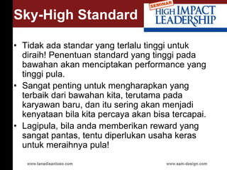 Sky-High Standard
• Tidak ada standar yang terlalu tinggi untuk
diraih! Penentuan standard yang tinggi pada
bawahan akan menciptakan performance yang
tinggi pula.
• Sangat penting untuk mengharapkan yang
terbaik dari bawahan kita, terutama pada
karyawan baru, dan itu sering akan menjadi
kenyataan bila kita percaya akan bisa tercapai.
• Lagipula, bila anda memberikan reward yang
sangat pantas, tentu diperlukan usaha keras
untuk meraihnya pula!
 