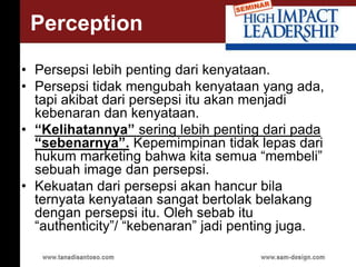 • Persepsi lebih penting dari kenyataan.
• Persepsi tidak mengubah kenyataan yang ada,
tapi akibat dari persepsi itu akan menjadi
kebenaran dan kenyataan.
• “Kelihatannya” sering lebih penting dari pada
“sebenarnya”. Kepemimpinan tidak lepas dari
hukum marketing bahwa kita semua “membeli”
sebuah image dan persepsi.
• Kekuatan dari persepsi akan hancur bila
ternyata kenyataan sangat bertolak belakang
dengan persepsi itu. Oleh sebab itu
“authenticity”/ “kebenaran” jadi penting juga.
Perception
 