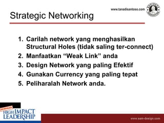 Strategic Networking
1. Carilah network yang menghasilkan
Structural Holes (tidak saling ter-connect)
2. Manfaatkan “Weak Link” anda
3. Design Network yang paling Efektif
4. Gunakan Currency yang paling tepat
5. Peliharalah Network anda.
 