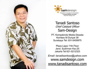 Tanadi Santoso
Chief Catalyst Officer
Sam-Design
PT. Kompakindo Media Dewata
Kombes M Duriyat 39
Surabaya Tel: 031-5459975
Plaza Lippo 11th Floor
Jend. Sudirman Kav.25
Jakarta Tel 021-5212323
Email: tanadisantoso@yahoo.com
www.samdesign.com
www.tanadisantoso.com
 