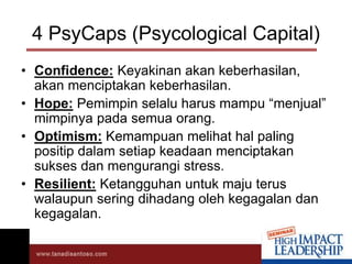 4 PsyCaps (Psycological Capital)
• Confidence: Keyakinan akan keberhasilan,
akan menciptakan keberhasilan.
• Hope: Pemimpin selalu harus mampu “menjual”
mimpinya pada semua orang.
• Optimism: Kemampuan melihat hal paling
positip dalam setiap keadaan menciptakan
sukses dan mengurangi stress.
• Resilient: Ketangguhan untuk maju terus
walaupun sering dihadang oleh kegagalan dan
kegagalan.
 