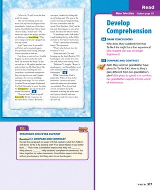 “N’ko-n’ta,” I said. It was the Kaw
word for courage.
The sun was shining and it was
warm, but my bare feet began to hurt
immediately. I spied one of the berry
bushes Grandfather had told us about.
“You’re lucky,” he had said. “The
berries are ripe in the spring, and they
are delicious and nourishing.” They
were orange and fat and I popped one
into my mouth.
Argh! I spat it out. It was awful
and bitter, and even grasshoppers
were probably better tasting, although
I never intended to ﬁnd out.
I sat down to rest my feet. A rabbit
hopped out from under the berry
bush. He nuzzled the berry I’d spat
out and ate it. He picked another one
and ate that, too. He liked them. He
looked at me, twitching his nose.
I watched a red-headed woodpecker
bore into an elm tree, and I caught
a glimpse of a civet cat waddling
through some twigs. All of a sudden
I realized I was no longer frightened.
Ta-Na-E-Ka might be more fun than
I’d anticipated. I got up and headed
toward the marina.
“Not one boat,” I said to myself
dejectedly. But the restaurant on
the open shore, “Ernie’s Riverside,”
was open. I walked in, feeling silly
in my bathing suit. The man at the
counter was big and tough-looking.
He wore a sweatshirt with the
words “Fort Sheridan, 1944,” and he
had only three ﬁngers on one of his
hands. He asked me what I wanted.
“A hamburger and a milk shake,”
I said, holding the ﬁve-dollar bill in
my hand so he’d know I had money.
“That’s a pretty heavy breakfast,
honey,” he murmured.
“That’s what I always have for
breakfast,” I lied.
“Forty-ﬁve cents,” he said,
bringing me the food. (Back in 1947,
hamburgers were twenty-ﬁve cents
and milk shakes were twenty cents.)
“Delicious,” I thought. “Better ’n
grasshoppers—and Grandfather never
once mentioned that I couldn’t eat
hamburgers.”
While I was eating, I had a
grand idea. Why not sleep in the
restaurant? I went to the ladies’
room and made sure the window
was unlocked. Then I went back
outside and played along the
riverbank, watching the water birds
and trying to identify each one.
I planned to look for a beaver dam
the next day.
517
Develop
Comprehension
14 DRAW CONCLUSIONS
Why does Mary suddenly feel that
Ta-Na-E-Ka might be a fun experience?
(She realized she was no longer
frightened.)
15 COMPARE AND CONTRAST
Both Mary and her grandfather have
plans for Ta-Na-E-Ka. How is Mary’s
plan different from her grandfather’s
plan? (She plans to spend it in comfort;
her grandfather expects it to be a test
of endurance.)
Main Selection Student page 517
14
15
STRATEGIES FOR EXTRA SUPPORT
Question 15 COMPARE AND CONTRAST
Reread the paragraph on page 514 that explains what the children
will do for Ta-Na-E-Ka starting with “Five Days! Maybe it was better
than...” Then write, Grandfather expects that Mary will .
Mary plans to . Help students complete the sentences. Put
ideas together to make statements: Grandfather expects that Mary
will eat grasshoppers, but Mary plans to eat hamburgers.
Ta-Na-E-Ka 517
 