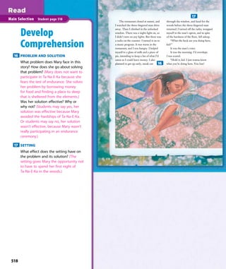The restaurant closed at sunset, and
I watched the three-ﬁngered man drive
away. Then I climbed in the unlocked
window. There was a night-light on, so
I didn’t turn on any lights. But there was
a radio on the counter. I turned it on to
a music program. It was warm in the
restaurant, and I was hungry. I helped
myself to a glass of milk and a piece of
pie, intending to keep a list of what I’d
eaten so I could leave money. I also
planned to get up early, sneak out
through the window, and head for the
woods before the three-ﬁngered man
returned. I turned off the radio, wrapped
myself in the man’s apron, and in spite
of the hardness of the ﬂoor, fell asleep.
“What the heck are you doing here,
kid?”
It was the man’s voice.
It was the morning. I’d overslept.
I was scared.
“Hold it, kid. I just wanna know
what you’re doing here. You lost?
518
Main Selection Student page 518
Develop
Comprehension
16 PROBLEM AND SOLUTION
What problem does Mary face in this
story? How does she go about solving
that problem? (Mary does not want to
participate in Ta-Na-E-Ka because she
fears the test of endurance. She solves
her problem by borrowing money
for food and finding a place to sleep
that is sheltered from the elements.)
Was her solution effective? Why or
why not? (Students may say yes, her
solution was effective because Mary
avoided the hardships of Ta-Na-E-Ka.
Or students may say no, her solution
wasn’t effective, because Mary wasn’t
really participating in an endurance
ceremony.)
17 SETTING
What effect does the setting have on
the problem and its solution? (The
setting gives Mary the opportunity not
to have to spend her first night of
Ta-Na-E-Ka in the woods.)
16
17
518
 
