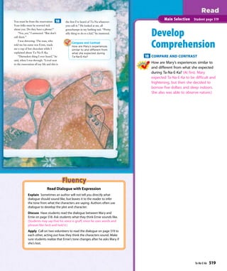 the ﬁrst I’ve heard of Ta-Na whatever-
you-call-it.” He looked at me, all
goosebumps in my bathing suit. “Pretty
silly thing to do to a kid,” he muttered.
You must be from the reservation.
Your folks must be worried sick
about you. Do they have a phone?”
“Yes, yes,” I answered. “But don’t
call them.”
I was shivering. The man, who
told me his name was Ernie, made
me a cup of hot chocolate while I
explained about Ta-Na-E-Ka.
“Darnedest thing I ever heard,” he
said, when I was through. “Lived next
to the reservation all my life and this is
Compare and Contrast
How are Mary’s experiences
similar to and different from
what she expected during
Ta-Na-E-Ka?
519
Develop
Comprehension
18 COMPARE AND CONTRAST
How are Mary’s experiences similar to
and different from what she expected
during Ta-Na-E-Ka? (At first, Mary
expected Ta-Na-E-Ka to be difficult and
frightening, but then she decided to
borrow five dollars and sleep indoors.
She also was able to observe nature.)
Main Selection Student page 519
18
Read Dialogue with Expression
Explain Sometimes an author will not tell you directly what
dialogue should sound like, but leaves it to the reader to infer
the tone from what the characters are saying. Authors often use
dialogue to develop the plot and character.
Discuss Have students read the dialogue between Mary and
Ernie on page 518. Ask students what they think Ernie sounds like.
(Students may say that his voice is gruff, since he uses words and
phrases like heck and hold it.)
Apply Call on two volunteers to read the dialogue on page 519 to
each other, acting out how they think the characters sound. Make
sure students realize that Ernie’s tone changes after he asks Mary if
she’s lost.
Ta-Na-E-Ka 519
 