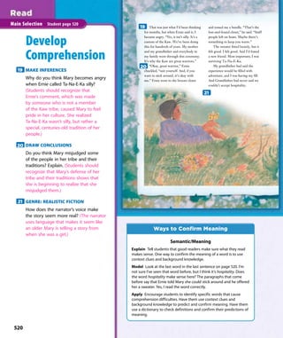 That was just what I’d been thinking
for months, but when Ernie said it, I
became angry. “No, it isn’t silly. It’s a
custom of the Kaw. We’ve been doing
this for hundreds of years. My mother
and my grandfather and everybody in
my family went through this ceremony.
It’s why the Kaw are great warriors.”
“Okay, great warrior,” Ernie
chuckled, “suit yourself. And, if you
want to stick around, it’s okay with
me.” Ernie went to the broom closet
and tossed me a bundle. “That’s the
lost-and-found closet,” he said. “Stuff
people left on boats. Maybe there’s
something to keep you warm.”
The sweater ﬁtted loosely, but it
felt good. I felt good. And I’d found
a new friend. Most important, I was
surviving Ta-Na-E-Ka.
My grandfather had said the
experience would be ﬁlled with
adventure, and I was having my ﬁll.
And Grandfather had never said we
couldn’t accept hospitality.
520
Main Selection Student page 520
Develop
Comprehension
19 MAKE INFERENCES
Why do you think Mary becomes angry
when Ernie called Ta-Na-E-Ka silly?
(Students should recognize that
Ernie’s comment, which was made
by someone who is not a member
of the Kaw tribe, caused Mary to feel
pride in her culture. She realized
Ta-Na-E-Ka wasn’t silly, but rather a
special, centuries-old tradition of her
people.)
20 DRAW CONCLUSIONS
Do you think Mary misjudged some
of the people in her tribe and their
traditions? Explain. (Students should
recognize that Mary’s defense of her
tribe and their traditions shows that
she is beginning to realize that she
misjudged them.)
21 GENRE: REALISTIC FICTION
How does the narrator’s voice make
the story seem more real? (The narrator
uses language that makes it seem like
an older Mary is telling a story from
when she was a girl.)
19
20
21
Semantic/Meaning
Explain Tell students that good readers make sure what they read
makes sense. One way to confirm the meaning of a word is to use
context clues and background knowledge.
Model Look at the last word in the last sentence on page 520. I’m
not sure I’ve seen that word before, but I think it’s hospitality. Does
the word hospitality make sense here? The paragraphs that come
before say that Ernie told Mary she could stick around and he offered
her a sweater. Yes, I read the word correctly.
Apply Encourage students to identify specific words that cause
comprehension difficulties. Have them use context clues and
background knowledge to predict and confirm meaning. Have them
use a dictionary to check definitions and confirm their predictions of
meaning.
Ways to Confirm Meaning
520
 