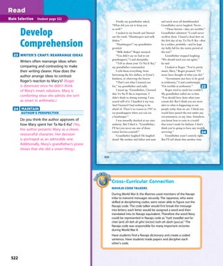 Finally my grandfather asked,
“What did you eat to keep you
so well?”
I sucked in my breath and blurted
out the truth: “Hamburgers and milk
shakes.”
“Hamburgers!” my grandfather
growled.
“Milk shakes!” Roger moaned.
“You didn’t say we had to eat
grasshoppers,” I said sheepishly.
“Tell us about your Ta-Na-E-Ka,”
my grandfather commanded.
I told them everything, from
borrowing the ﬁve dollars, to Ernie’s
kindness, to observing the beaver.
“That’s not what I trained you
for,” my grandfather said sadly.
I stood up. “Grandfather, I learned
that Ta-Na-E-Ka is important. I
didn’t think so during training. I was
scared stiff of it. I handled it my way.
And I learned I had nothing to be
afraid of. There’s no reason in 1947 to
eat grasshoppers when you can eat
a hamburger.”
I was inwardly shocked at my own
audacity. But I liked it. “Grandfather,
I’ll bet you never ate one of those
rotten berries yourself.”
Grandfather laughed! He laughed
aloud! My mother and father and aunt
and uncle were all dumbfounded.
Grandfather never laughed. Never.
“Those berries—they are terrible,”
Grandfather admitted. “I could never
swallow them. I found a dead deer on
the ﬁrst day of my Ta-Na-E-Ka—shot
by a soldier, probably—and he kept
my belly full for the entire period of
the test!”
Grandfather stopped laughing.
“We should send you out again,”
he said.
I looked at Roger. “You’re pretty
smart, Mary,” Roger groaned. “I’d
never have thought of what you did.”
“Accountants just have to be good
at arithmetic,” I said comfortingly.
“I’m terrible at arithmetic.”
Roger tried to smile but couldn’t.
My grandfather called me to him.
“You should have done what your
cousin did. But I think you are more
alert to what is happening to our
people today than we are. I think you
would have passed the test under any
circumstances, in any time. Somehow,
you know how to exist in a world
that wasn’t made for Indians. I don’t
think you’re going to have any trouble
surviving.”
Grandfather wasn’t entirely right.
But I’ll tell about that another time.
522
Main Selection Student page 522
Develop
Comprehension
23 WRITER’S CRAFT: REARRANGE IDEAS
Writers often rearrange ideas when
comparing and contrasting to make
their writing clearer. How does the
author arrange ideas to contrast
Roger’s reaction to Mary’s? (Roger
is downcast since he didn’t think
of Mary’s smart solutions. Mary is
comforting since she admits she isn’t
as smart in arithmetic.)
24 MAINTAIN
AUTHOR’S PERSPECTIVE
Do you think the author approves of
how Mary spent her Ta-Na-E-Ka? (Yes,
the author presents Mary as a clever,
resourceful character. Her decision
is portrayed as an admirable one.
Additionally, Mary’s grandfather’s praise
shows that she did a smart thing.)
24
Cross–Curricular Connection
NAVAJO CODE TALKERS
During World War II, the Marines used members of the Navajo
tribe to transmit messages securely. The Japanese, who were
skilled at deciphering codes, were never able to figure out the
Navajo code. The code talker would first break the message
into letters; each letter would be assigned a word and then
translated into its Navajo equivalent. Therefore the word Navy
could be represented in Navajo code as “tsah (needle) wol-la-
chee (ant) ah-keh-di-glini (victor) tsah-ah-dzoh (yucca).” The
Navajo code was responsible for many important victories
during World War II.
Have students find a Navajo dictionary and create a coded
sentence. Have students trade papers and decipher each
other’s code.
23
522
 