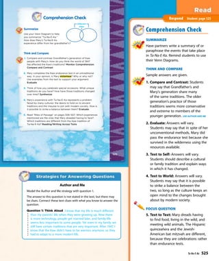 Comprehension Check
Summarize
Use your Venn Diagram to help
you summarize “Ta-Na-E-Ka.”
How does Mary’s Ta-Na-E-Ka
experience differ from her grandfather’s?
Think and Compare
1. Compare and contrast Grandfather’s generation of Kaw
people with Mary’s. How do you think the world of 1947
has affected the Kaw’s traditions? Monitor Comprehension:
Compare and Contrast
2. Mary completes the Kaw endurance test in an untraditional
way. In your opinion, is Mary victorious? Why or why not?
Use examples from the text to support your argument.
Evaluate
3. Think of how you celebrate special occasions. What unique
traditions do you have? How have those traditions changed
over time? Synthesize
4. Mary’s experience with Ta-Na-E-Ka represents a problem
faced by many cultures: the desire to hold on to ancient
traditions and the impulse to join with modern society. How is
it possible to strike a balance between them? Evaluate
5. Read “Rites of Passage” on pages 506–507. Which experiences
mentioned are the ones that Mary dreaded having to face?
Which traditions are different from the Kaw tradition of
Ta-Na-E-Ka? Reading/Writing Across Texts
525
Comprehension Check
SUMMARIZE
Have partners write a summary of or
paraphrase the events that take place
in Ta-Na-E-Ka. Remind students to use
their Venn Diagrams.
THINK AND COMPARE
Sample answers are given.
1. Compare and Contrast: Students
may say that Grandfather’s and
Mary’s generation share many
of the same traditions. The older
generation’s practice of those
traditions seems more conservative
and extreme to members of the
younger generation. USE AUTHOR AND ME
2. Evaluate: Answers will vary.
Students may say that in spite of her
unconventional methods, Mary did
pass the endurance test because she
survived in the wilderness using the
resources available.
3. Text to Self: Answers will vary.
Students should describe a cultural
or family tradition and explain ways
in which it has changed.
4. Text to World: Answers will vary.
Students may say that it is possible
to strike a balance between the
two, so long as the culture keeps an
open mind to the changes brought
about by modern society.
FOCUS QUESTION
5. Text to Text: Mary dreads having
to find food, living in the wild, and
meeting wild animals. The Hispanic
quinceañera and the Jewish-
American bat mitzvah are different,
because they are celebrations rather
than endurance tests.
Respond Student page 525
Author and Me
Model the Author and Me strategy with question 1.
The answer to this question is not stated in the text, but there may
be clues. Connect these text clues with what you know to answer the
question.
Question 1: Think Aloud I know that my life is much different
than my parents’ life when they were growing up. Now there
is more technology, people get married later, and family-life
seems less important to some people. Yet even in my family we
still have certain traditions that are very important. After 1947, I
know that the Kaw didn’t have to be warriors anymore, so they
had to adapt to a more modern life.
Ta-Na-E-Ka 525
 