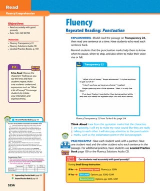 Fluency/Comprehension
Fluency
Repeated Reading: Punctuation
EXPLAIN/MODEL Model read the passage on Transparency 22,
then read one sentence at a time. Have students echo-read each
sentence back.
Remind students that the punctuation marks help them to know
when to pause, when to stop, and also when to make their voice
rise or fall.
Objectives
• Read accurately with good
prosody
• Rate: 140–160 WCPM
Materials
• Fluency Transparency 22
• Fluency Solutions Audio CD
• Leveled Practice Books, p. 159
Think Aloud I see from the quotation marks that the characters
are speaking. I will try to make my voice sound like they are really
talking to each other. I will also pay attention to the punctuation
marks, such as the exclamation point in the last paragraph.
PRACTICE/APPLY Have each student work with a partner. Have
one student read and the other student echo each sentence in the
passage. For additional practice, have students use Leveled Practice
Book page 159 or the Fluency Solutions Audio CD.
During Small Group Instruction
If No Approaching Level Fluency, p. 529N
If Yes On Level Options, pp. 529Q–529R
Beyond Level Options, pp. 529S–529T
Can students read accurately with good prosody?
Transparency 22
“What a lot of hooey,” Roger whispered. “I’d give anything
to get out of it.”
“I don’t see how we have any choice,” I replied.
Roger gave my arm a little squeeze. “Well, it’s only five
days.”
Five days! Maybe it was better than being painted white
and sent out naked for eighteen days. But not much better.
Fluency Transparency 22 from Ta-Na-E-Ka, page 514
As I read, I will pay attention to punctuation and characters’ voices.
Most kids would fall flat on their faces if they tried to read while
14 walking quickly, but not Stacey Taylor. She stepped nimbly over
24 sidewalk cracks, veered around a tricycle some little kid had left out,
36 and even gave her neighbor’s poodle a pat on the head—all without
49 ever lifting her nose from the book in her hands.
59 The book was the true story of an amazing reporter named Nellie
71 Bly. Back in the late 1800s, most people thought that only men should
83 be reporters. But Nellie Bly did daring things that male reporters were
95 afraid to do. No adventure was too bold for her, no ordeal too severe.
109 She had herself locked up in an insane asylum and wrote about how
122 badly the inmates were treated. She traveled around the world by boat,
134 train, and even rickshaw.
138 Wow, thought Stacey. Wouldn’t it be great to be a reporter like
150 Nellie Bly? She tried to think of something daring she could do.
162 Maybe she could discover what horrific secret ingredients were in the
173 cafeteria food.
175 Of course, for all she knew, the cafeteria served nourishing,
185 delicious food cooked by a gourmet chef. In fact, there were a lot of
199 things Stacey didn’t know about Walker Middle School. Today was the
210 first day of the school year, and she was just starting sixth grade. 223
1. What characteristics does Stacey admire in Nellie Bly? Make Inferences
2. How can you tell the author admires Nellie Bly? Author’s Perspective
Words Read – =
First Read – =
Second Read – =
On Level Practice Book O, page 159
Approaching Practice Book A, page 159
Beyond Practice Book B, page 159
Echo-Read Discuss the
characters’ feelings as you
say the lines and have
students repeat. Make
sure students understand
expressions such as “What
a lot of hooey!” Encourage
students to imitate
your intonation and
expressiveness.
525A
 