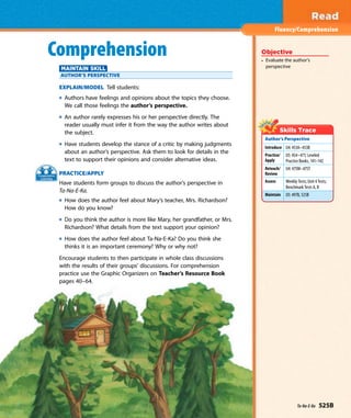 Fluency/Comprehension
Objective
• Evaluate the author’s
perspective
Author’s Perspective
Introduce U4: 453A–453B
Practice/
Apply
U5: 454–471; Leveled
Practice Books, 141–142
Reteach/
Review
U4: 475M–475T
Assess Weekly Tests; Unit 4 Tests;
Benchmark Tests A, B
Maintain U5: 497B, 525B
Comprehension
MAINTAIN SKILL
AUTHOR’S PERSPECTIVE
EXPLAIN/MODEL Tell students:
Authors have feelings and opinions about the topics they choose.
We call those feelings the author’s perspective.
An author rarely expresses his or her perspective directly. The
reader usually must infer it from the way the author writes about
the subject.
Have students develop the stance of a critic by making judgments
about an author’s perspective. Ask them to look for details in the
text to support their opinions and consider alternative ideas.
PRACTICE/APPLY
Have students form groups to discuss the author’s perspective in
Ta-Na-E-Ka.
How does the author feel about Mary’s teacher, Mrs. Richardson?
How do you know?
Do you think the author is more like Mary, her grandfather, or Mrs.
Richardson? What details from the text support your opinion?
How does the author feel about Ta-Na-E-Ka? Do you think she
thinks it is an important ceremony? Why or why not?
Encourage students to then participate in whole class discussions
with the results of their groups’ discussions. For comprehension
practice use the Graphic Organizers on Teacher’s Resource Book
pages 40–64.
Ta-Na-E-Ka 525B
 