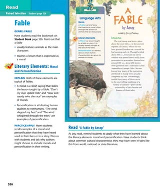 A
FAble
Introduction
The real Aesop was born a slave
about the year 620 B.C. in the ancient
republic of Greece, where he was
later granted freedom as a reward for
his learning and wit. Though he died
about 565 B.C., for years his clever
wisdom was passed down orally from
generation to generation. Somewhere
around 300 B.C., about 200 stories
were gathered into a collection called
Assemblies of Aesopic Tales. No one
knows how many of the narratives
attributed to Aesop were actually
composed by him. Interestingly,
motifs from many of them occur
in the storytelling traditions of a
variety of cultures—proof of the
universality of the themes and
lessons of these tales.
Language Arts
Genre
A Fable is a brief story
that teaches a moral, often
through the actions of
animals that act like people.
Literary Elements
A Moral is a lesson taught
by a fable or story. It is
usually stated outright at
the end of the fable.
Personification is a literary
device where human
characteristics are given to
animals or things.
by Aesop
retold by Jerry Pinkney
526
Paired Selection Student page 526
Fable
GENRE: FABLE
Have students read the bookmark on
Student Book page 526. Point out that
a fable
usually features animals as the main
characters
teaches a lesson that is expressed as
a moral
Literary Elements: Moral
and Personification
EXPLAIN Both of these elements are
typical of fables:
A moral is a short saying that states
the lesson taught by a fable. “Don’t
cry over spilled milk” and “Slow and
steady wins the race” are examples
of morals.
Personification is attributing human
qualities to nonhumans. “The wind
slapped my face” and “The wind
whispered through the trees” are
examples of personification.
PRACTICE/APPLY Have students
recall examples of a moral and
personification that they have heard
used in their lives or in a story. Discuss
with students and ask why authors
might choose to include morals and
personification in their writing.
Read “A Fable by Aesop”
As you read, remind students to apply what they have learned about
the literary elements moral and personification. Have students think
about common cultural characteristics they may have seen in tales like
this from world, national, or state literature.
526
 