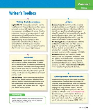 Technology
Writer’s Toolbox
Writing Trait: Conventions
Explain/Model Point out the semicolon and the
word however in the second sentence of the second
paragraph on page 528. Explain that when two
main clauses are joined by words such as therefore,
moreover, or however, as here, a semicolon is used
to separate them. In addition, when however joins
two clauses, it is followed by a comma.
Practice/Apply Have students scan other
selections for semicolons. Discuss their use in
context. Remind students to use semicolons
correctly in their own writing and to insert a comma
after however when it is used to join clauses.
Portfolios
Explain/Model Explain that students’portfolios
should contain a variety of their work. Students
should keep examples of different types of writing
in their portfolios. Remind students that portfolios
should include more than just finished work. They
can also include notes about the various types of
writing as well as successive published versions of
previous work.
Practice/Apply Encourage students to evaluate
their essay to decide whether it belongs in their
portfolio. Remind them to include notes on what
they have learned about compare-and-contrast
writing. Suggest that students make this a regular
part of their writing process.
Spelling Words with Latin Roots
Explain that many English words have Latin roots.
Some common Latin roots are aud (to hear), fac
(to make), and cred (to believe). Point out the word
incredible in the last sentence in Lourdes’s essay
on page 528. Help students use the Latin root
cred and the Latin prefix in- (not) and suffix -ible
(can be) to define the word. (cannot be believed)
Students can use a print or online dictionary to
check the spelling and meaning of words with
Latin roots in their drafts. For a complete lesson on
words with Latin roots, see pages 529G–529H.
Articles
Explain/Model Explain that articles are a kind
of adjective. List a, an, and the on the board. Tell
students that a and an are indefinite articles that
identify non-specific people, places, things, or
ideas. The is a definite article that identifies specific
people, places, things, or ideas. Have students
locate indefinite and definite articles in the first
paragraph of Lourdes’s essay on page 528.
Practice/Apply Have students locate indefinite
and definite articles in the rest of the essay on
page 528 and tell what nouns they identify.
Remind students to use indefinite and definite
articles where needed in their essays. For a
complete lesson on articles, see pages 529I–529J.
Mechanics Explain that colons are used to
introduce lists and long formal statements, after
the greeting of a business letter, and to separate
the hour and minute of the time of day. Have
students correct colon usage as they proofread.
Use page 152 of the Teacher’s Resource Book to
review proofreading marks with students.
Remind students that many word processors have tools
that can help them find and correct errors in grammar.
Demonstrate how these tools work.
Writing
Ta-Na-E-Ka 529B
 