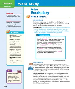 Word Study
Word Study
Review
Vocabulary
Words in Context
EXPLAIN/MODEL
Review the meanings of the vocabulary words. Display
Transparency 43. Model how to use word meanings and context
clues to fill in the missing words in the first sentence.
Think Aloud In the first sentence, I see that the word I am looking
for is a singular noun. The word an is a clue. Which word is a
singular noun that describes a thing in which people could lose
lives or be wounded? The word must be encounter.
participate (p. 511) to take
part in something with
others
ordeals (p. 515) severe
tests or experiences
nourishing (p. 517) giving
nourishment
encounter (p. 511) a clash
between enemies or rivals
grimaced (p. 514) twisted
the face or its features
anticipated (p. 517)
foresaw and dealt with, or
provided for beforehand
dejectedly (p. 517) low in
spirits
victorious (p. 512) having
won a victory PRACTICE/APPLY
Have students use context clues to find the missing words for
sentences 2–5 on their papers. Ask students to work with a partner
to check their answers and to explain the context clues they used
to find the missing words. Ask students to orally define nourishing,
anticipated, and dejectedly.
Complete the Idea Ask a student to use a vocabulary word and
the beginning of a sentence. A volunteer finishes the sentence and
then sets up the next one. For example, I paid the fee to participate
in the race, but then . When the marathon runner finished
his speech about his ordeals, I raised my hand and said . The
oranges the volunteers handed out during the race were nourishing, but
I would have rathered .
Objective
• Apply knowledge of word
meanings and context clues
• Identify Latin roots
Materials
• Vocabulary Transparency 43
• Vocabulary Strategy
Transparency 44
• Leveled Practice Books, p. 161
Reinforce Vocabulary
Write: Food that is
nourishing makes you
strong and healthy. Have
students list foods that are
and aren’t nourishing and
tell why.
Transparency 43
participate grimaced ordeals encounter victorious
During an (1) encounter at Rose Creek, in which a famous Kaw
chief lost his life, the girl’s grandfather was wounded.
When Good Woman led the warriors into battle, there was
usually a happy and (2) victorious outcome.
Roger (3) grimaced at the unpleasant thought of eating a
grasshopper.
Because it was custom, young people were expected to
(4) participate in Ta-Na-E-Ka when they were eleven years
old.
Friends and relatives talked about their own (5) ordeals of
surviving their Ta-Na-E-Ka experiences.
Vocabulary Transparency 43
529C
 
