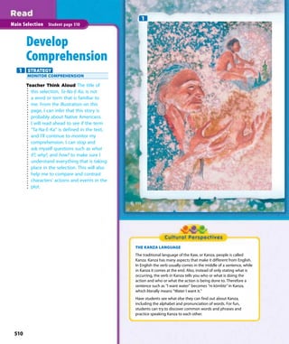 510
Main Selection Student page 510
Develop
Comprehension
1 STRATEGY
MONITOR COMPREHENSION
Teacher Think Aloud The title of
this selection, Ta-Na-E-Ka, is not
a word or term that is familiar to
me. From the illustration on this
page, I can infer that this story is
probably about Native Americans.
I will read ahead to see if the term
“Ta-Na-E-Ka” is defined in the text,
and I’ll continue to monitor my
comprehension. I can stop and
ask myself questions such as what
if?, why?, and how? to make sure I
understand everything that is taking
place in the selection. This will also
help me to compare and contrast
characters’ actions and events in the
plot.
1
THE KANZA LANGUAGE
The traditional language of the Kaw, or Kanza, people is called
Kanza. Kanza has many aspects that make it different from English.
In English the verb usually comes in the middle of a sentence, while
in Kanza it comes at the end. Also, instead of only stating what is
occurring, the verb in Kanza tells you who or what is doing the
action and who or what the action is being done to. Therefore a
sentence such as “I want water” becomes “ni kómbla” in Kanza,
which literally means “Water I want it.”
Have students see what else they can find out about Kanza,
including the alphabet and pronunciation of words. For fun,
students can try to discover common words and phrases and
practice speaking Kanza to each other.
510
 