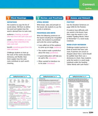 DEFINITIONS
Ask students to copy the list of
words below. Tell them to define
the word and explain how the
word is derived from its Latin root.
audience: a hearing, or people
who hear (from the Latin root aud)
credit: a commendation, or a sum
of money that is lent (from the
Latin root cred)
benefit: something good (from the
Latin root bene)
Challenge students to look up
the roots of the words education,
dictionary, and flexible. Have
them explain how the Latin
roots contribute to each word’s
meaning.
SPIRAL REVIEW
Write lessen, aisle, and principle on
the board. Ask students to use the
words in sentences.
PROOFREAD AND WRITE
Write the following sentences on
the board including the misspelled
words. Ask students to proofread
and write the correct spellings.
I was called out of the audiance
to come up on stage. (audience)
The student made a predicshun
about the story. (prediction)
A good edducation will help you
do well in life. (education)
Oliver wanted to interduce me
to his sister. (introduce)
POSTTEST
Use the Dictation Sentences on
page 529G for the Posttest.
If students have difficulty with
any words in the lesson, have
them copy the words in a list
entitled “Spelling Words I Want
to Remember” in a word study
notebook.
WORD STUDY NOTEBOOK
Challenge student partners to
think of words that have Latin
roots. If partners are unsure or
disagree about how a word should
be spelled, have them use a
dictionary to check. Have students
write the words in a word study
notebook under the heading
“Other Words with Latin Roots.”
Spelling
Word Meanings Review and Proofread Assess and Reteach
Spelling Practice Book, Page 138 Spelling Practice Book, Page 139 Spelling Practice Book, Page 140
Ta-Na-E-Ka 529H
 
