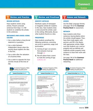 REVIEW ARTICLES
Have students review using
articles. Present corrected
sentences from Days 1–3. Tell
students to underline the articles
in the sentences.
MECHANICS AND USAGE: USING
COLONS
Use a colon before a long formal
statement or quotation.
Use a colon between
independent clauses when the
second clause explains the idea
in the first.
Use a colon after the salutation
of a business letter.
Use a colon to separate the hour
and the minute of the time of
day.
IDENTIFY ARTICLES
Distribute copies of newspaper
or magazine articles for students
in the class. Have students draw
a circle around the articles used
in the writing. Afterwards, discuss
what students found as a class.
PROOFREAD
Have students proofread the
following sentences, correcting
any errors in grammar, usage, and
punctuation.
1. Coming of age is an process
that everyone must go
through. (a)
2. Not all culture have a event
to mark the coming of age.
(cultures, an)
ASSESS
Use the Daily Language Activity
and page 139 of the Grammar
Practice Book for assessment.
RETEACH
Have students write three
sentences, leaving blanks where
the articles should appear. Then,
have them trade papers with
partners and fill in the blanks
with appropriate articles. Make
sure that students use a and an
properly and use definite and
indefinite articles properly. Invite
students to share their work with
the class.
Use page 140 of the Grammar
Practice Book for additional
reteaching.
Grammar
Review and Practice Review and Proofread Assess and Reteach
Grammar Practice Book, Page 137 Grammar Practice Book, Page 138 Grammar Practice Book, Pages 139–140
See Grammar Transparency 108 for
modeling and guided practice.
See Grammar Transparency 109 for
modeling and guided practice.
See Grammar Transparency 110 for
modeling and guided practice.
Ta-Na-E-Ka 529J
 