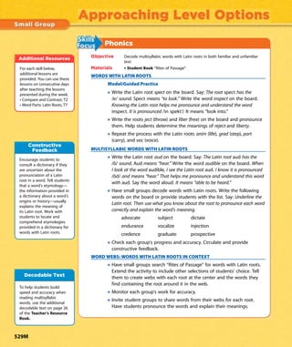 Approaching Level Options
Phonics
Objective Decode multisyllabic words with Latin roots in both familiar and unfamiliar
text
Materials • Student Book “Rites of Passage”
WORDS WITH LATIN ROOTS
Model/Guided Practice
Write the Latin root spect on the board. Say: The root spect has the
/e/ sound. Spect means “to look.” Write the word inspect on the board.
Knowing the Latin root helps me pronounce and understand the word
inspect. It is pronounced /in spekt’/. It means “look into.”
Write the roots ject (throw) and liber (free) on the board and pronounce
them. Help students determine the meanings of reject and liberty.
Repeat the process with the Latin roots anim (life), grad (step), port
(carry), and voc (voice).
MULTISYLLABIC WORDS WITH LATIN ROOTS
Write the Latin root aud on the board. Say: The Latin root aud has the
/ô/ sound. Aud means “hear.” Write the word audible on the board. When
I look at the word audible, I see the Latin root aud. I know it is pronounced
/ôd/ and means “hear.” That helps me pronounce and understand this word
with aud. Say the word aloud. It means “able to be heard.”
Have small groups decode words with Latin roots. Write the following
words on the board or provide students with the list. Say: Underline the
Latin root. Then use what you know about the root to pronounce each word
correctly and explain the word’s meaning.
advocate subject dictate
endurance vocalize injection
credence graduate prospective
Check each group’s progress and accuracy. Circulate and provide
constructive feedback.
WORD WEBS: WORDS WITH LATIN ROOTS IN CONTEXT
Have small groups search “Rites of Passage” for words with Latin roots.
Extend the activity to include other selections of students’ choice. Tell
them to create webs with each root at the center and the words they
find containing the root around it in the web.
Monitor each group’s work for accuracy.
Invite student groups to share words from their webs for each root.
Have students pronounce the words and explain their meanings.
For each skill below,
additional lessons are
provided. You can use these
lessons on consecutive days
after teaching the lessons
presented during the week.
• Compare and Contrast, T2
• Word Parts: Latin Roots, T7
Additional Resources
Encourage students to
consult a dictionary if they
are uncertain about the
pronunciation of a Latin
root in a word. Tell students
that a word’s etymology—
the information provided in
a dictionary about a word’s
origins or history—usually
explains the meaning of
its Latin root. Work with
students to locate and
comprehend etymologies
provided in a dictionary for
words with Latin roots.
Constructive
Feedback
To help students build
speed and accuracy when
reading multisyllabic
words, use the additional
decodable text on page 26
of the Teacher’s Resource
Book.
Decodable Text
529M
 